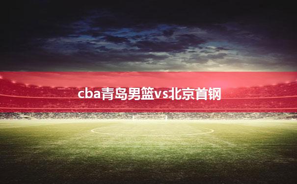 cba青岛男篮vs北京首钢(北京首钢男篮队员名单2023)