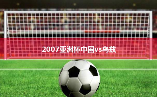 2007亚洲杯中国vs乌兹(2007年亚洲杯中国对乌兹别克斯坦)